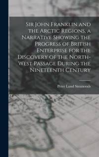 Sir John Franklin and the Arctic Regions, a Narrative Showing the Progress of British Enterprise for the Discovery of the North-West Passage During th av Peter Lund Simmonds