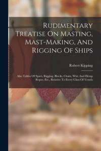 Rudimentary Treatise On Masting, Mast-making, And Rigging Of Ships: Also Tables Of Spars, Rigging, Blocks, Chain, Wire And Hemp Ropes, Etc., Relative av Robert Kipping
