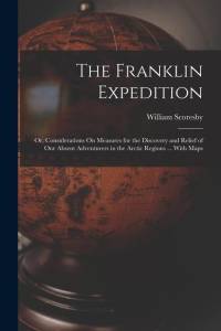 The Franklin Expedition: Or, Considerations On Measures for the Discovery and Relief of Our Absent Adventurers in the Arctic Regions ... With M av William Scoresby