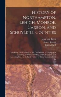 History of Northampton, Lehigh, Monroe, Carbon, and Schuylkill Counties: Containing a Brief History of the First Settlers, Topography of Township, Not av James Young