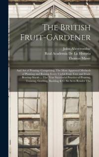 The British Fruit-Gardener: And Art of Pruning: Comprising, The Most Approved Methods of Planting and Raising Every Useful Fruit-Tree and Fruit-Be av John Abercrombie