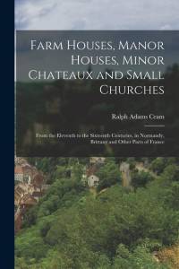 Farm Houses, Manor Houses, Minor Chateaux and Small Churches: From the Eleventh to the Sixteenth Centuries, in Normandy, Brittany and Other Parts of F av Ralph Adams Cram