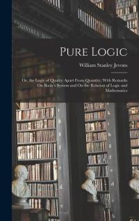 Pure Logic: Or, the Logic of Quality Apart From Quantity; With Remarks On Boole's System and On the Relation of Logic and Mathemat av William Stanley Jevons