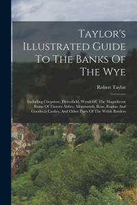 Taylor's Illustrated Guide To The Banks Of The Wye: Including Chepstow, Piercefield, Wyndcliff, The Magnificent Ruins Of Tintern Abbey, Monmouth, Ross av Robert Taylor