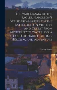The war Drama of the Eagles, Napoleon's Standard-bearers on the Battlefield in Victory and Defeat From Austerlitzto Waterloo, a Record of Hard Fightin by Edward Fraser