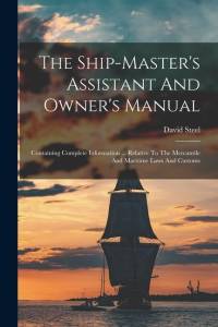 The Ship-master's Assistant And Owner's Manual: Containing Complete Information ... Relative To The Mercantile And Maritime Laws And Customs av David Steel
