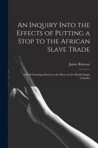 An Inquiry Into the Effects of Putting a Stop to the African Slave Trade: And of Granting Liberty to the Slaves in the British Sugar Colonies av James Ramsay