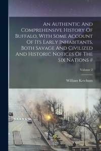 An Authentic And Comprehensive History Of Buffalo, With Some Account Of Its Early Inhabitants, Both Savage And Civilized And Historic Notices Of The S av William Ketchum