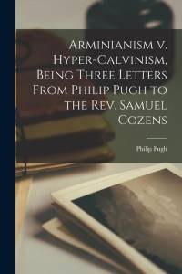 Arminianism v. Hyper-Calvinism, Being Three Letters From Philip Pugh to the Rev. Samuel Cozens av Philip Pugh