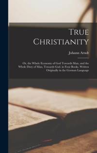 True Christianity; Or, the Whole Economy of God Towards Man, and the Whole Duty of Man, Towards God. in Four Books. Written Originally in the German Language av Johann Arndt