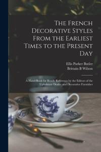 The French Decorative Styles From the Earliest Times to the Present day; a Hand-book for Ready Reference by the Editors of the Upholstery Dealer and D av Ellis Parker Butler