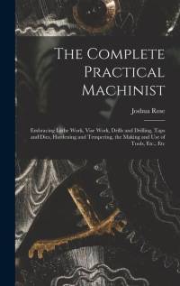 The Complete Practical Machinist: Embracing Lathe Work, Vise Work, Drills and Drilling, Taps and Dies, Hardening and Tempering, the Making and Use of av Joshua Rose