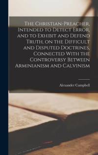 The Christian-preacher, Intended to Detect Error, and to Exhibit and Defend Truth, on the Difficult and Disputed Doctrines, Connected With the Controv av Alexander Campbell