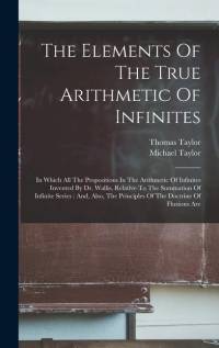 The Elements Of The True Arithmetic Of Infinites: In Which All The Propositions In The Arithmetic Of Infinites Invented By Dr. Wallis, Relative To The av Thomas Taylor