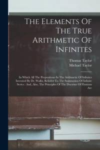 The Elements Of The True Arithmetic Of Infinites: In Which All The Propositions In The Arithmetic Of Infinites Invented By Dr. Wallis, Relative To The av Thomas Taylor