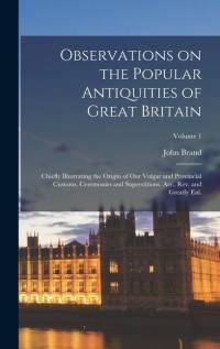 Observations on the Popular Antiquities of Great Britain: Chiefly Illustrating the Origin of our Vulgar and Provincial Customs, Ceremonies and Superst av John Brand