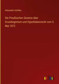 Die Preußischen Gesetze über Grundeigentum und Hypothekenrecht vom 5. Mai 1872 by Alexander Achilles