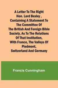 A Letter to the Right Hon. Lord Bexley ,containing a statement to the committee of the British and Foreign Bible Society, as to the relations of that institution, with France, the valleys of Piedmont, Switzerland and Germany av Francis Cunningham