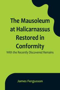 The Mausoleum at Halicarnassus Restored in Conformity With the Recently Discovered Remains av James Fergusson