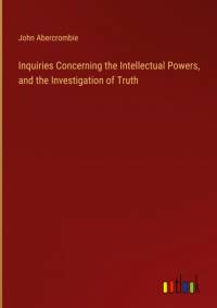 Inquiries Concerning the Intellectual Powers, and the Investigation of Truth av John Abercrombie