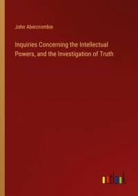 Inquiries Concerning the Intellectual Powers, and the Investigation of Truth av John Abercrombie