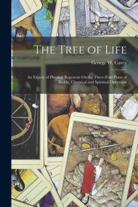 The Tree of Life: An Expose of Physical Regenesis On the Three-Fold Plane of Bodily, Chemical and Spiritual Operation av George W. Carey