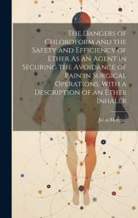 The Dangers of Chloroform and the Safety and Efficiency of Ether As an Agent in Securing the Avoidance of Pain in Surgical Operations, With a Description of an Ether Inhaler av John Morgan