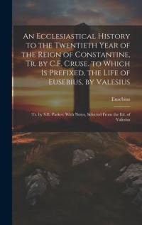 An Ecclesiastical History to the Twentieth Year of the Reign of Constantine, Tr. by C.F. Cruse. to Which Is Prefixed, the Life of Eusebius, by Valesiu av Eusebius