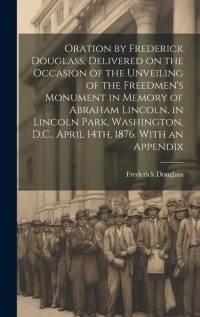 Oration by Frederick Douglass, Delivered on the Occasion of the Unveiling of the Freedmen's Monument in Memory of Abraham Lincoln, in Lincoln Park, Washington, D.C., April 14th, 1876. With an Appendix av Frederick Douglass