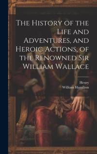 The History of the Life and Adventures, and Heroic Actions, of the Renowned Sir William Wallace av Henry