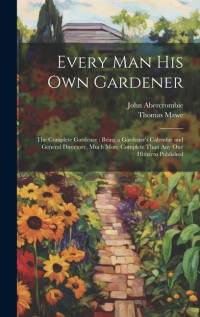 Every Man His Own Gardener: The Complete Gardener: Being a Gardener's Calendar and General Directory, Much More Complete Than Any One Hitherto Pub av John Abercrombie