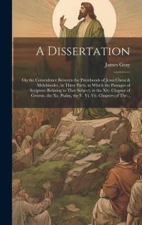 A Dissertation: On the Coincidence Between the Priesthoods of Jesus Christ & Melchisedec, in Three Parts, in Which the Passages of Scr av James Gray