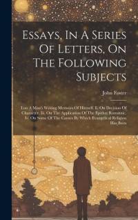 Essays, In A Series Of Letters, On The Following Subjects: I.on A Man's Writing Memoirs Of Himself. Ii. On Decision Of Character. Iii. On The Applicat av John Foster