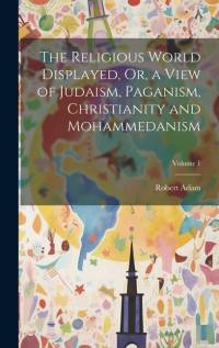 The Religious World Displayed, Or, a View of Judaism, Paganism, Christianity and Mohammedanism; Volume 1 av Robert Adam
