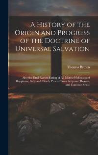 A History of the Origin and Progress of the Doctrine of Universal Salvation: Also the Final Reconciliation of All Men to Holiness and Happiness, Fully av Thomas Brown
