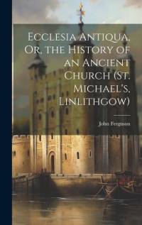 Ecclesia Antiqua, Or, the History of an Ancient Church (St. Michael's, Linlithgow) av John Ferguson
