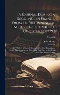 A Journal During a Residence in France, From the Beginning of August, to the Middle of December, 1792: To Which Is Added, an Account of the Most Remar av John Moore