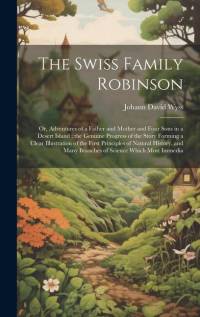 The Swiss Family Robinson: Or, Adventures of a Father and Mother and Four Sons in a Desert Island; the Genuine Progress of the Story Forming a Cl av Johann David Wyss