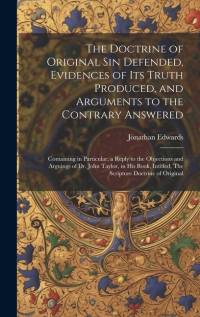 The Doctrine of Original sin Defended, Evidences of its Truth Produced, and Arguments to the Contrary Answered: Containing in Particular, a Reply to t av Jonathan Edwards