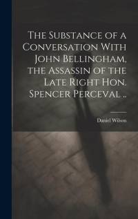 The Substance of a Conversation With John Bellingham, the Assassin of the Late Right Hon. Spencer Perceval .. av Daniel Wilson