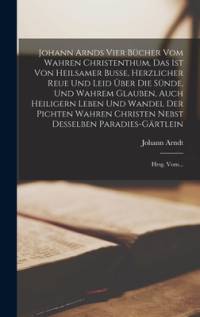 Johann Arnds Vier Bücher Vom Wahren Christenthum, Das Ist Von Heilsamer Busse, Herzlicher Reue Und Leid Über Die Sünde, Und Wahrem Glauben, Auch Heiligern Leben Und Wandel Der Pichten Wahren Christen Nebst Desselben Paradies-gärtlein av Johann Arndt