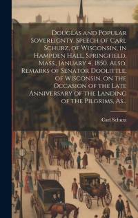 Douglas and Popular Sovereignty. Speech of Carl Schurz, of Wisconsin, in Hampden Hall, Springfield, Mass., January 4, 1850. Also, Remarks of Senator D av Carl Schurz