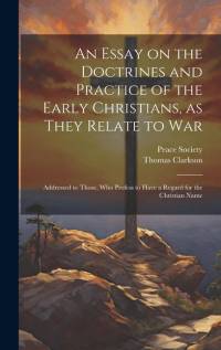 An Essay on the Doctrines and Practice of the Early Christians, as They Relate to War: Addressed to Those, Who Profess to Have a Regard for the Christ av Thomas Clarkson
