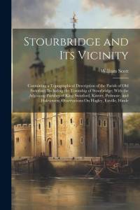 Stourbridge and Its Vicinity: Containing a Topographical Description of the Parish of Old Swinford, Including the Township of Stourbridge; With the av William Scott