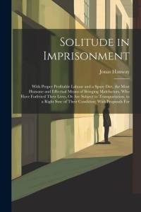 Solitude in Imprisonment: With Proper Profitable Labour and a Spare Diet, the Most Humane and Effectual Means of Bringing Malefactors, Who Have av Jonas Hanway