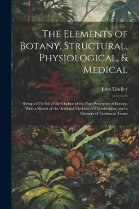 The Elements of Botany, Structural, Physiological, & Medical: Being a 6Th Ed. of the Outline of the First Principles of Botany, With a Sketch of the A av John Lindley