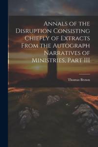 Annals of the Disruption Consisting Chiefly of Extracts From the Autograph Narratives of Ministries, Part III av Thomas Brown