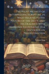 The Right Method of Interpreting Scripture, in What Relates to the Nature of the Deity, and His Dealings With Mankind, Illustrated in a Discourse on Predestination av William King