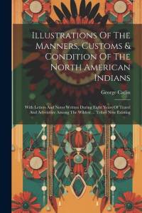 Illustrations Of The Manners, Customs & Condition Of The North American Indians: With Letters And Notes Written During Eight Years Of Travel And Adven av George Catlin