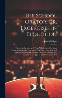 The School Orator, or, Excercises in Elocution: Theroretically Arranged; From Which, Aided by Short Practical Rules to be Committed to Memory, and Rep av James Wright